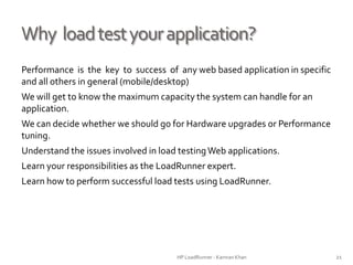 Why loadtestyourapplication?
Performance is the key to success of any web based application in specific
and all others in general (mobile/desktop)
We will get to know the maximum capacity the system can handle for an
application.
We can decide whether we should go for Hardware upgrades or Performance
tuning.
Understand the issues involved in load testingWeb applications.
Learn your responsibilities as the LoadRunner expert.
Learn how to perform successful load tests using LoadRunner.
HP LoadRunner - Kamran Khan – ChromeIS.com/institute 21
 