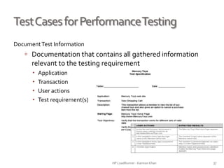 TestCasesforPerformanceTesting
DocumentTest Information
 Documentation that contains all gathered information
relevant to the testing requirement
 Application
 Transaction
 User actions
 Test requirement(s)
HP LoadRunner - Kamran Khan – ChromeIS.com/institute 37
 