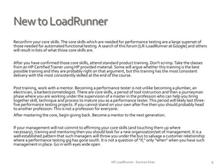 NewtoLoadRunner
Reconfirm your core skills.The core skills which are needed for performance testing are a large superset of
those needed for automated functional testing.A search of this forum [LR-LoadRunner at Google] and others
will result in lists of what those core skills are.
After you have confirmed those core skills, attend standard product training. Don't scrimp.Take the classes
from an HP CertifiedTrainer using HP provided material. Some will argue whether this training is the best
possible training and they are probably right on that argument, but this training has the most consistent
delivery with the most consistently skilled at the end of the course.
Post training, work with a mentor. Becoming a performance tester is not unlike becoming a plumber, an
electrician, a barber/cosmetologist.There are core skills, a period of tool instruction and then a journeyman
phase where you are working under the supervision of a master in the profession who can help you bring
together skill, technique and process to mature you as a performance tester.This period will likely last three-
five performance testing projects. If you cannot stand on your own after five then you should probably head
to another profession:This is not a profession for everyone.
After mastering the core, begin giving back. Become a mentor to the next generation.
If your management will not commit to affirming your core skills (and touching them up where necessary),
training and mentoring then you should look for a new organization/set of management. It is a well
established pattern that such managers will throw you under the bus to salvage a customer relationship
where a performance testing gig has gone south. It is not a question of "if," only "when" when you have such
management in place. Go in with eyes wide open.
HP LoadRunner - Kamran Khan – ChromeIS.com/institute 9
 