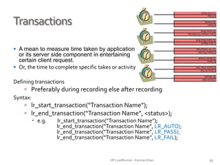 Transactions
 A mean to measure time taken by application
or its server side component in entertaining
certain client request.
 Or, the time to complete specific takes or activity
Defining transactions
 Preferably during recording else after recording
Syntax:
 lr_start_transaction(“Transaction Name”);
 lr_end_transaction(“Transaction Name”, <status>);
 e.g. lr_start_transaction(“Transaction Name”);
lr_end_transaction(“Transaction Name”, LR_AUTO);
lr_end_transaction(“Transaction Name”, LR_PASS);
lr_end_transaction(“Transaction Name”, LR_FAIL);
HP LoadRunner - Kamran Khan – ChromeIS.com/institute 93
 