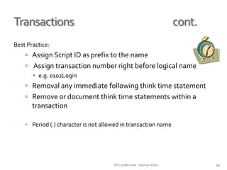 Transactions cont.
Best Practice:
 Assign Script ID as prefix to the name
 Assign transaction number right before logical name
 e.g. 0102Login
 Removal any immediate following think time statement
 Remove or document think time statements within a
transaction
 Period (.) character is not allowed in transaction name
HP LoadRunner - Kamran Khan – ChromeIS.com/institute 94
 
