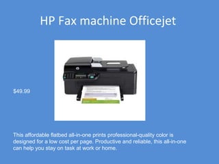 HP Fax machine Officejet  This affordable flatbed all-in-one prints professional-quality color is designed for a low cost per page. Productive and reliable, this all-in-one can help you stay on task at work or home. $49.99 