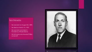 Basic Information
• He was born on August 20, 1890.
• He died on March 15, 1937.
• He was born and died in
Povidence, Rhode Island.
• His full name was Howard Philips
Lovecraft.