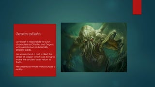 Characters and Worlds
Lovecraft is responsible for such
characters as Cthulhu and Dagon,
who were known as basically
ancient Gods.
He wrote about a cult called the
Order of Dagon which was trying to
make the ancient ones return to
Earth.
He created a whole world outside o
reality.