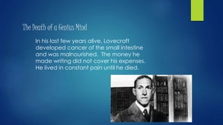 The Death of a Genius Mind
In his last few years alive, Lovecraft
developed cancer of the small intestine
and was malnourished. The money he
made writing did not cover his expenses.
He lived in constant pain until he died.