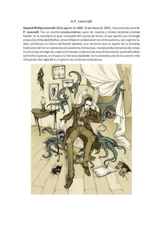 H.P. Lovecraft
Howard PhillipsLovecraft(20 de agosto de 1890; 15 de marzode 1937), másconocidocomo H.
P. Lovecraft, fue un escritorestadounidense, autor de novelas y relatos de terror y ciencia
ficción. Se le considera un gran innovador del cuento de terror, al que aportó una mitología
propia(los mitosde Cthulhu),desarrolladaencolaboraciónconotrosautoresy aún vigente.Su
obra constituye un clásico del horror cósmico, una corriente que se aparta de la temática
tradicional del terror sobrenatural (satanismo,fantasmas), incorporandoelementosde ciencia
ficción(razasalienígenas,viajesenel tiempo,existenciade otrasdimensiones).Lovecraftcultivó
asimismo la poesía, el ensayo y la literatura epistolar. Se le considera uno de los autores más
influyentes del siglo XX en el género de la literatura fantástica.
 