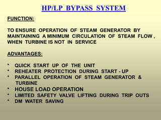 HP/LP BYPASS SYSTEM
FUNCTION:
TO ENSURE OPERATION OF STEAM GENERATOR BY
MAINTAINING A MINIMUM CIRCULATION OF STEAM FLOW ,
WHEN TURBINE IS NOT IN SERVICE
ADVANTAGES:
* QUICK START UP OF THE UNIT
* REHEATER PROTECTION DURING START - UP
* PARALLEL OPERATION OF STEAM GENERATOR &
TURBINE
* HOUSE LOAD OPERATION
* LIMITED SAFETY VALVE LIFTING DURING TRIP OUTS
* DM WATER SAVING
 