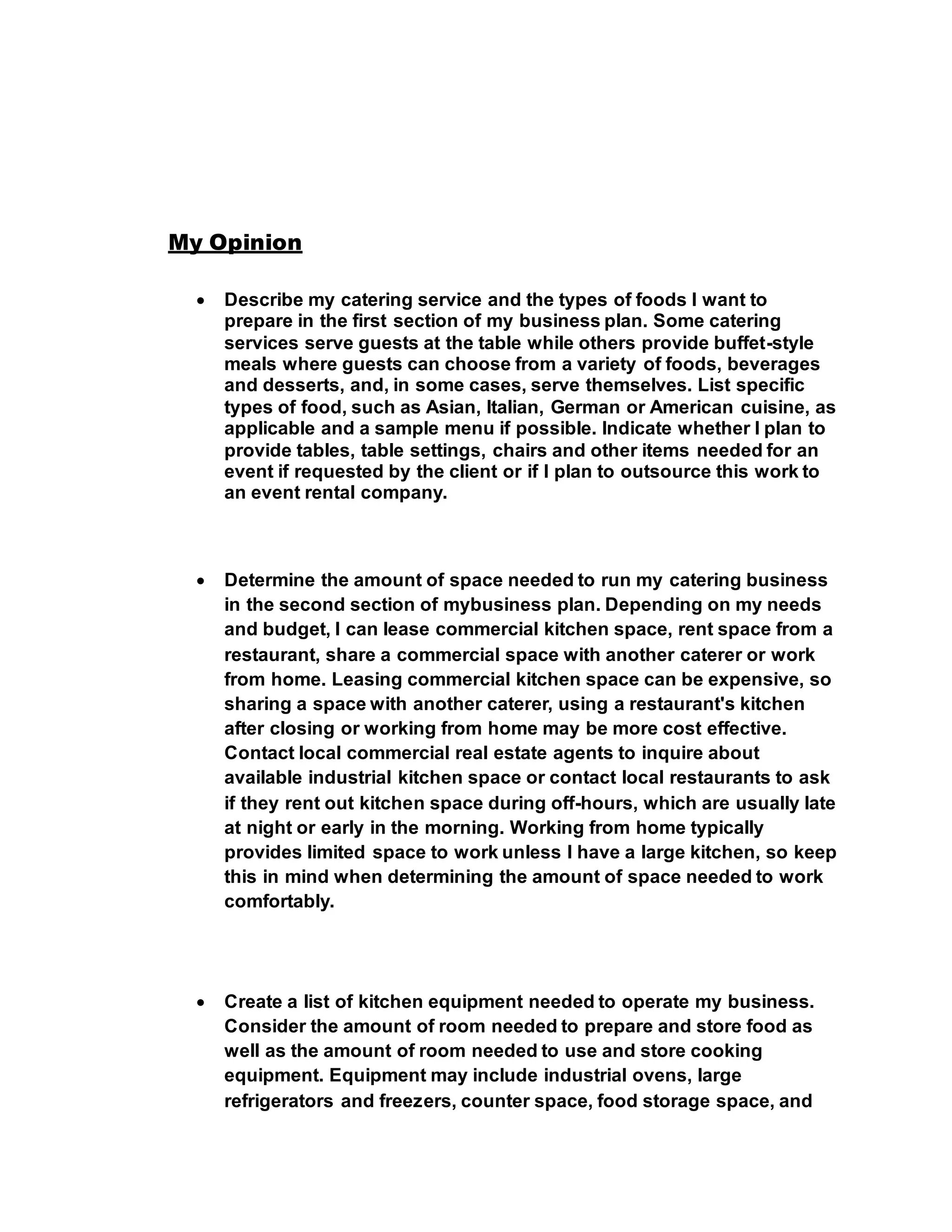 My Opinion
 Describe my catering service and the types of foods I want to
prepare in the first section of my business plan. Some catering
services serve guests at the table while others provide buffet-style
meals where guests can choose from a variety of foods, beverages
and desserts, and, in some cases, serve themselves. List specific
types of food, such as Asian, Italian, German or American cuisine, as
applicable and a sample menu if possible. Indicate whether I plan to
provide tables, table settings, chairs and other items needed for an
event if requested by the client or if I plan to outsource this work to
an event rental company.
 Determine the amount of space needed to run my catering business
in the second section of mybusiness plan. Depending on my needs
and budget, I can lease commercial kitchen space, rent space from a
restaurant, share a commercial space with another caterer or work
from home. Leasing commercial kitchen space can be expensive, so
sharing a space with another caterer, using a restaurant's kitchen
after closing or working from home may be more cost effective.
Contact local commercial real estate agents to inquire about
available industrial kitchen space or contact local restaurants to ask
if they rent out kitchen space during off-hours, which are usually late
at night or early in the morning. Working from home typically
provides limited space to work unless I have a large kitchen, so keep
this in mind when determining the amount of space needed to work
comfortably.
 Create a list of kitchen equipment needed to operate my business.
Consider the amount of room needed to prepare and store food as
well as the amount of room needed to use and store cooking
equipment. Equipment may include industrial ovens, large
refrigerators and freezers, counter space, food storage space, and
 