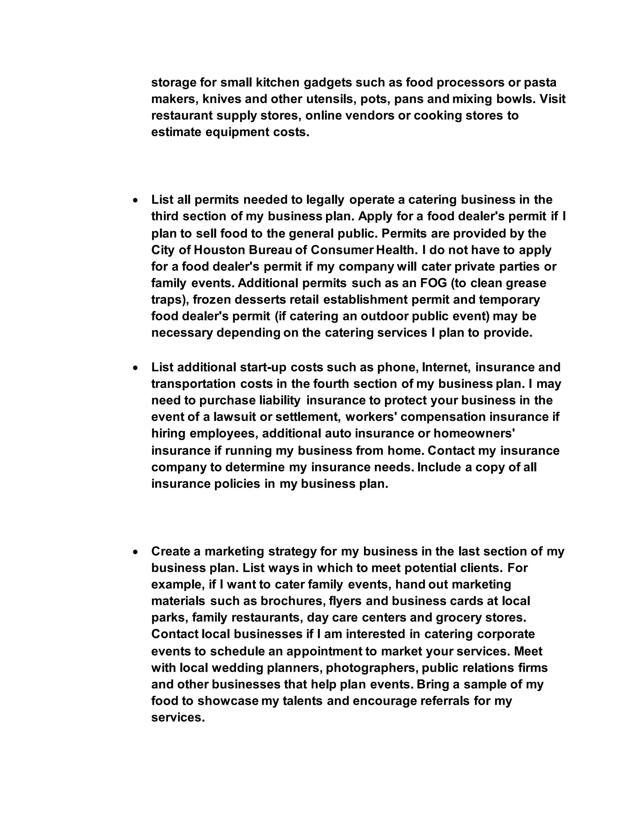 storage for small kitchen gadgets such as food processors or pasta
makers, knives and other utensils, pots, pans and mixing bowls. Visit
restaurant supply stores, online vendors or cooking stores to
estimate equipment costs.
 List all permits needed to legally operate a catering business in the
third section of my business plan. Apply for a food dealer's permit if I
plan to sell food to the general public. Permits are provided by the
City of Houston Bureau of Consumer Health. I do not have to apply
for a food dealer's permit if my company will cater private parties or
family events. Additional permits such as an FOG (to clean grease
traps), frozen desserts retail establishment permit and temporary
food dealer's permit (if catering an outdoor public event) may be
necessary depending on the catering services I plan to provide.
 List additional start-up costs such as phone, Internet, insurance and
transportation costs in the fourth section of my business plan. I may
need to purchase liability insurance to protect your business in the
event of a lawsuit or settlement, workers' compensation insurance if
hiring employees, additional auto insurance or homeowners'
insurance if running my business from home. Contact my insurance
company to determine my insurance needs. Include a copy of all
insurance policies in my business plan.
 Create a marketing strategy for my business in the last section of my
business plan. List ways in which to meet potential clients. For
example, if I want to cater family events, hand out marketing
materials such as brochures, flyers and business cards at local
parks, family restaurants, day care centers and grocery stores.
Contact local businesses if I am interested in catering corporate
events to schedule an appointment to market your services. Meet
with local wedding planners, photographers, public relations firms
and other businesses that help plan events. Bring a sample of my
food to showcase my talents and encourage referrals for my
services.
 
