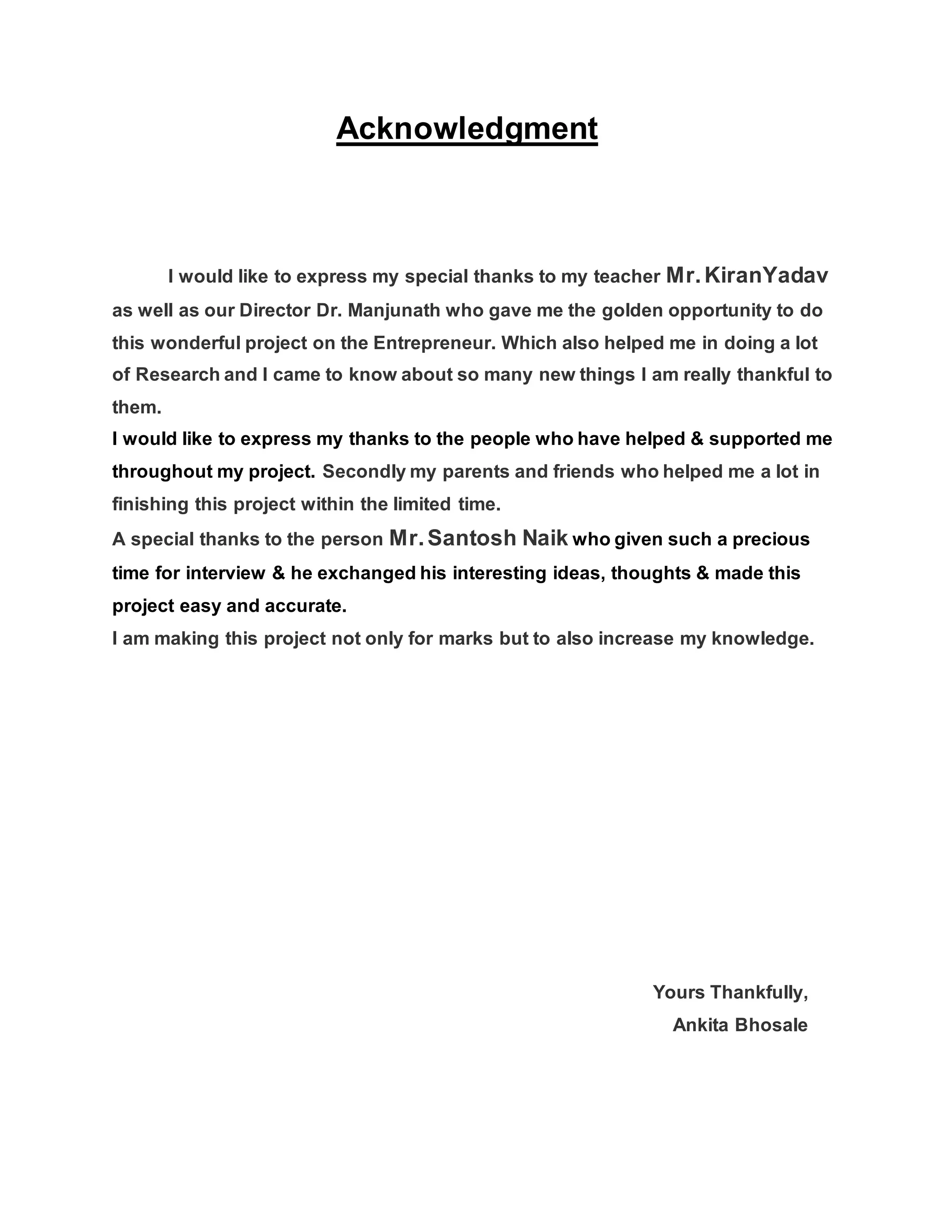 Acknowledgment
I would like to express my special thanks to my teacher Mr.KiranYadav
as well as our Director Dr. Manjunath who gave me the golden opportunity to do
this wonderful project on the Entrepreneur. Which also helped me in doing a lot
of Research and I came to know about so many new things I am really thankful to
them.
I would like to express my thanks to the people who have helped & supported me
throughout my project. Secondly my parents and friends who helped me a lot in
finishing this project within the limited time.
A special thanks to the person Mr.Santosh Naik who given such a precious
time for interview & he exchanged his interesting ideas, thoughts & made this
project easy and accurate.
I am making this project not only for marks but to also increase my knowledge.
Yours Thankfully,
Ankita Bhosale
 
