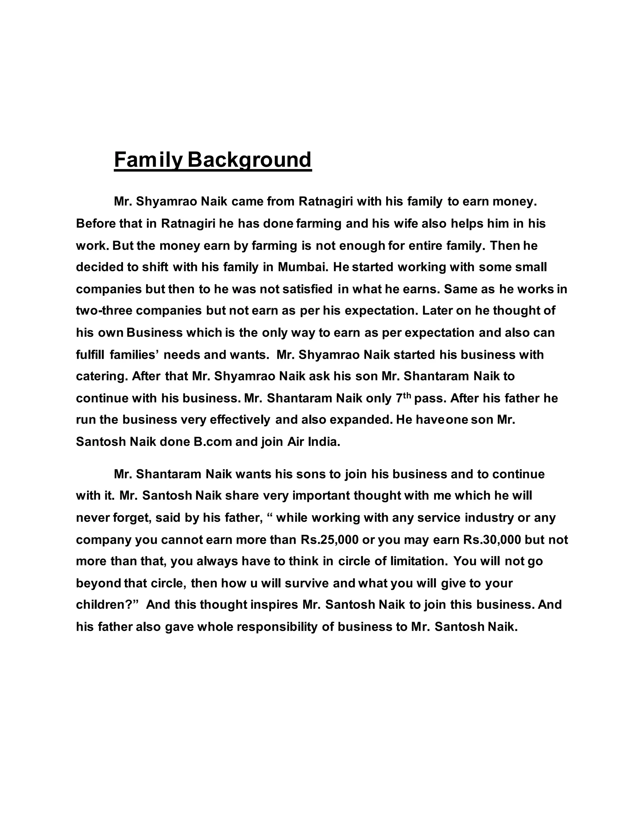 Family Background
Mr. Shyamrao Naik came from Ratnagiri with his family to earn money.
Before that in Ratnagiri he has done farming and his wife also helps him in his
work. But the money earn by farming is not enough for entire family. Then he
decided to shift with his family in Mumbai. He started working with some small
companies but then to he was not satisfied in what he earns. Same as he works in
two-three companies but not earn as per his expectation. Later on he thought of
his own Business which is the only way to earn as per expectation and also can
fulfill families’ needs and wants. Mr. Shyamrao Naik started his business with
catering. After that Mr. Shyamrao Naik ask his son Mr. Shantaram Naik to
continue with his business. Mr. Shantaram Naik only 7th pass. After his father he
run the business very effectively and also expanded. He haveone son Mr.
Santosh Naik done B.com and join Air India.
Mr. Shantaram Naik wants his sons to join his business and to continue
with it. Mr. Santosh Naik share very important thought with me which he will
never forget, said by his father, “ while working with any service industry or any
company you cannot earn more than Rs.25,000 or you may earn Rs.30,000 but not
more than that, you always have to think in circle of limitation. You will not go
beyond that circle, then how u will survive and what you will give to your
children?” And this thought inspires Mr. Santosh Naik to join this business. And
his father also gave whole responsibility of business to Mr. Santosh Naik.
 