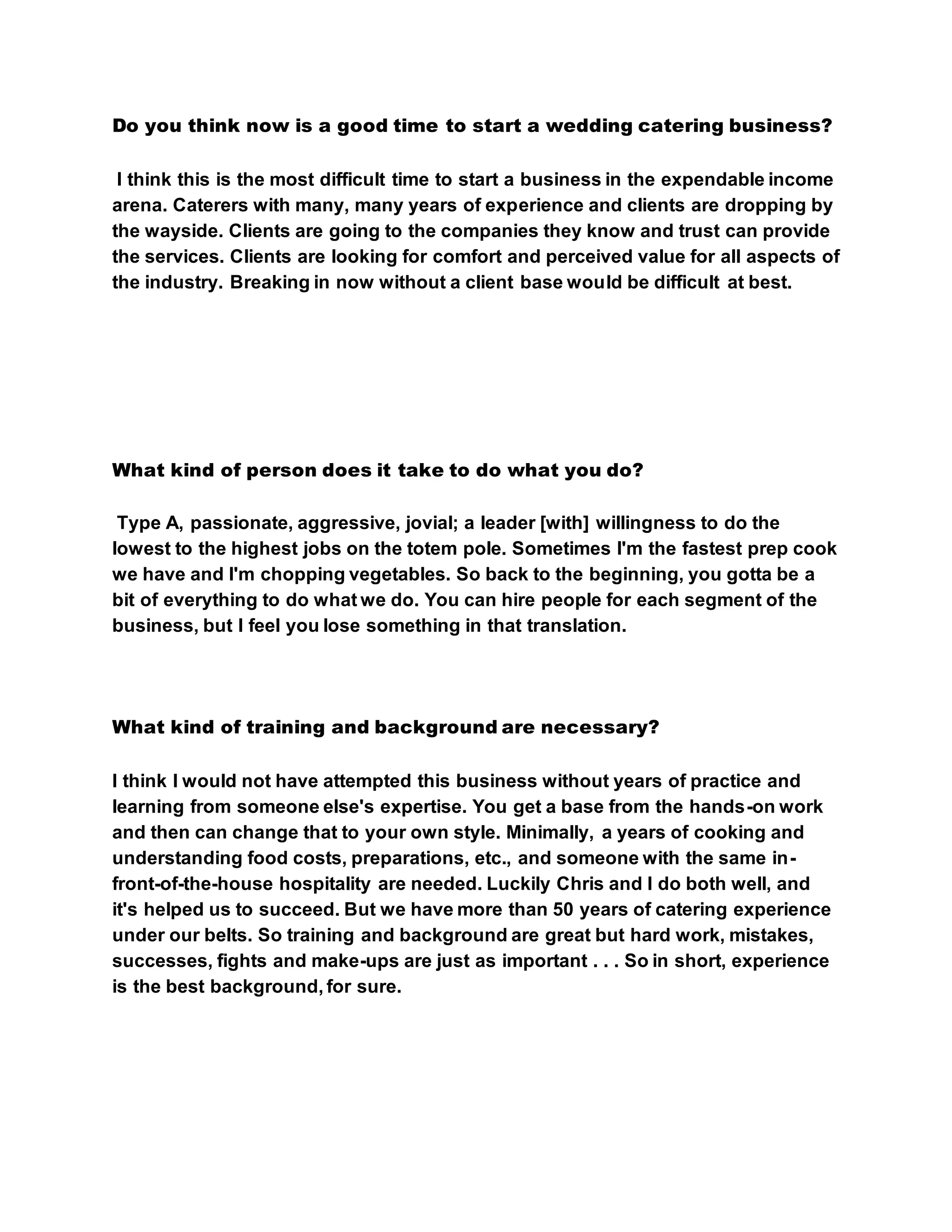 Do you think now is a good time to start a wedding catering business?
I think this is the most difficult time to start a business in the expendable income
arena. Caterers with many, many years of experience and clients are dropping by
the wayside. Clients are going to the companies they know and trust can provide
the services. Clients are looking for comfort and perceived value for all aspects of
the industry. Breaking in now without a client base would be difficult at best.
What kind of person does it take to do what you do?
Type A, passionate, aggressive, jovial; a leader [with] willingness to do the
lowest to the highest jobs on the totem pole. Sometimes I'm the fastest prep cook
we have and I'm chopping vegetables. So back to the beginning, you gotta be a
bit of everything to do what we do. You can hire people for each segment of the
business, but I feel you lose something in that translation.
What kind of training and background are necessary?
I think I would not have attempted this business without years of practice and
learning from someone else's expertise. You get a base from the hands-on work
and then can change that to your own style. Minimally, a years of cooking and
understanding food costs, preparations, etc., and someone with the same in-
front-of-the-house hospitality are needed. Luckily Chris and I do both well, and
it's helped us to succeed. But we have more than 50 years of catering experience
under our belts. So training and background are great but hard work, mistakes,
successes, fights and make-ups are just as important . . . So in short, experience
is the best background, for sure.
 