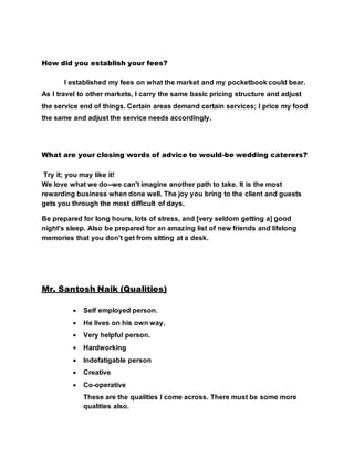 How did you establish your fees?
I established my fees on what the market and my pocketbook could bear.
As I travel to other markets, I carry the same basic pricing structure and adjust
the service end of things. Certain areas demand certain services; I price my food
the same and adjust the service needs accordingly.
What are your closing words of advice to would-be wedding caterers?
Try it; you may like it!
We love what we do--we can't imagine another path to take. It is the most
rewarding business when done well. The joy you bring to the client and guests
gets you through the most difficult of days.
Be prepared for long hours, lots of stress, and [very seldom getting a] good
night's sleep. Also be prepared for an amazing list of new friends and lifelong
memories that you don't get from sitting at a desk.
Mr. Santosh Naik (Qualities)
 Self employed person.
 He lives on his own way.
 Very helpful person.
 Hardworking
 Indefatigable person
 Creative
 Co-operative
These are the qualities I come across. There must be some more
qualities also.
 