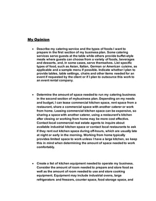 My Opinion
 Describe my catering service and the types of foods I want to
prepare in the first section of my business plan. Some catering
services serve guests at the table while others provide buffet-style
meals where guests can choose from a variety of foods, beverages
and desserts, and, in some cases, serve themselves. List specific
types of food, such as Asian, Italian, German or American cuisine, as
applicable and a sample menu if possible. Indicate whether I plan to
provide tables, table settings, chairs and other items needed for an
event if requested by the client or if I plan to outsource this work to
an event rental company.
 Determine the amount of space needed to run my catering business
in the second section of mybusiness plan. Depending on my needs
and budget, I can lease commercial kitchen space, rent space from a
restaurant, share a commercial space with another caterer or work
from home. Leasing commercial kitchen space can be expensive, so
sharing a space with another caterer, using a restaurant's kitchen
after closing or working from home may be more cost effective.
Contact local commercial real estate agents to inquire about
available industrial kitchen space or contact local restaurants to ask
if they rent out kitchen space during off-hours, which are usually late
at night or early in the morning. Working from home typically
provides limited space to work unless I have a large kitchen, so keep
this in mind when determining the amount of space needed to work
comfortably.
 Create a list of kitchen equipment needed to operate my business.
Consider the amount of room needed to prepare and store food as
well as the amount of room needed to use and store cooking
equipment. Equipment may include industrial ovens, large
refrigerators and freezers, counter space, food storage space, and
 