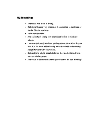 My learning:
 There is a will, there is a way.
 Relationships are very important it can related to business or
family, friends anything.
 Time management.
 The capacity of strong well expressed beliefs to motivate
others.
 Leadership is not just about getting people to do what do you
ask. It is far more about seeing what is needed and carrying
people forward with your vision.
 Being able to talk to people in terms they understand. Using
appropriate language.
 The value of creative risk-taking and “out of the box thinking”.
 