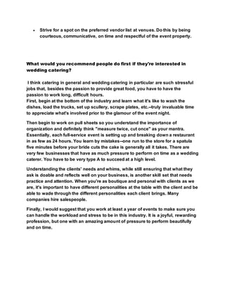  Strive for a spot on the preferred vendor list at venues. Do this by being
courteous, communicative, on time and respectful of the event property.
What would you recommend people do first if they're interested in
wedding catering?
I think catering in general and wedding catering in particular are such stressful
jobs that, besides the passion to provide great food, you have to have the
passion to work long, difficult hours.
First, begin at the bottom of the industry and learn what it's like to wash the
dishes, load the trucks, set up scullery, scrape plates, etc.--truly invaluable time
to appreciate what's involved prior to the glamour of the event night.
Then begin to work on pull sheets so you understand the importance of
organization and definitely think "measure twice, cut once" as your mantra.
Essentially, each full-service event is setting up and breaking down a restaurant
in as few as 24 hours. You learn by mistakes--one run to the store for a spatula
five minutes before your bride cuts the cake is generally all it takes. There are
very few businesses that have as much pressure to perform on time as a wedding
caterer. You have to be very type A to succeed at a high level.
Understanding the clients' needs and whims, while still ensuring that what they
ask is doable and reflects well on your business, is another skill set that needs
practice and attention. When you're as boutique and personal with clients as we
are, it's important to have different personalities at the table with the client and be
able to wade through the different personalities each client brings. Many
companies hire salespeople.
Finally, I would suggest that you work at least a year of events to make sure you
can handle the workload and stress to be in this industry. It is a joyful, rewarding
profession, but one with an amazing amount of pressure to perform beautifully
and on time.
 