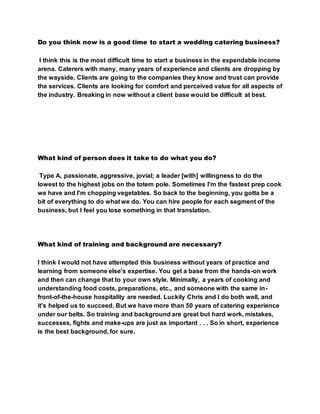 Do you think now is a good time to start a wedding catering business?
I think this is the most difficult time to start a business in the expendable income
arena. Caterers with many, many years of experience and clients are dropping by
the wayside. Clients are going to the companies they know and trust can provide
the services. Clients are looking for comfort and perceived value for all aspects of
the industry. Breaking in now without a client base would be difficult at best.
What kind of person does it take to do what you do?
Type A, passionate, aggressive, jovial; a leader [with] willingness to do the
lowest to the highest jobs on the totem pole. Sometimes I'm the fastest prep cook
we have and I'm chopping vegetables. So back to the beginning, you gotta be a
bit of everything to do what we do. You can hire people for each segment of the
business, but I feel you lose something in that translation.
What kind of training and background are necessary?
I think I would not have attempted this business without years of practice and
learning from someone else's expertise. You get a base from the hands-on work
and then can change that to your own style. Minimally, a years of cooking and
understanding food costs, preparations, etc., and someone with the same in-
front-of-the-house hospitality are needed. Luckily Chris and I do both well, and
it's helped us to succeed. But we have more than 50 years of catering experience
under our belts. So training and background are great but hard work, mistakes,
successes, fights and make-ups are just as important . . . So in short, experience
is the best background, for sure.
 