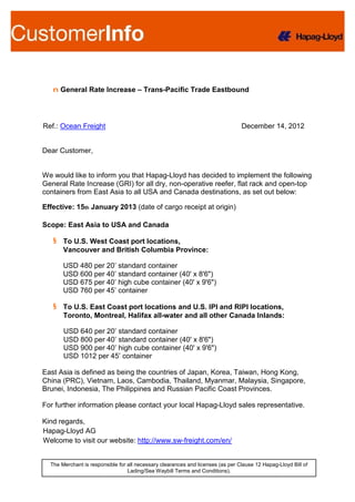 n General Rate Increase – Trans-Pacific Trade Eastbound




Ref.: Ocean Freight                                                              December 14, 2012


Dear Customer,


We would like to inform you that Hapag-Lloyd has decided to implement the following
General Rate Increase (GRI) for all dry, non-operative reefer, flat rack and open-top
containers from East Asia to all USA and Canada destinations, as set out below:

Effective: 15th January 2013 (date of cargo receipt at origin)

Scope: East Asia to USA and Canada

   § To U.S. West Coast port locations,
     Vancouver and British Columbia Province:

       USD 480 per 20’ standard container
       USD 600 per 40’ standard container (40' x 8'6")
       USD 675 per 40’ high cube container (40' x 9'6")
       USD 760 per 45’ container

   § To U.S. East Coast port locations and U.S. IPI and RIPI locations,
     Toronto, Montreal, Halifax all-water and all other Canada Inlands:

       USD 640 per 20’ standard container
       USD 800 per 40’ standard container (40' x 8'6")
       USD 900 per 40’ high cube container (40' x 9'6")
       USD 1012 per 45’ container

East Asia is defined as being the countries of Japan, Korea, Taiwan, Hong Kong,
China (PRC), Vietnam, Laos, Cambodia, Thailand, Myanmar, Malaysia, Singapore,
Brunei, Indonesia, The Philippines and Russian Pacific Coast Provinces.

For further information please contact your local Hapag-Lloyd sales representative.

Kind regards,
Hapag-Lloyd AG
Welcome to visit our website: http://www.sw-freight.com/en/


  The Merchant is responsible for all necessary clearances and licenses (as per Clause 12 Hapag-Lloyd Bill of
                                  Lading/Sea Waybill Terms and Conditions).
 