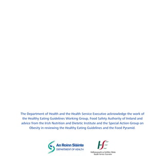 The Department of Health and the Health Service Executive acknowledge the work of
the Healthy Eating Guidelines Working Group, Food Safety Authority of Ireland and
advice from the Irish Nutrition and Dietetic Institute and the Special Action Group on
Obesity in reviewing the Healthy Eating Guidelines and the Food Pyramid.

 