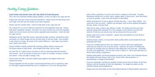 Healthy Eating Guidelines
• Limit foods and drinks from the Top Shelf of Food Pyramid.
This is the most important Healthy Eating Guideline, as these are high in fat, sugar and salt
• Prepare and cook your meals using fresh ingredients. Ready meals and take-aways tend
to be high in fat and salt and should not be eaten regularly.
• Always read the nutrition label - check for high levels of fat, sugar and salt.
• Eat a variety of 5 or more of different coloured fruit and vegetables every day. Choose
leafy green vegetables regularly. Smoothies can count towards your fruit and vegetable
intake, but try and choose only fruit and/or vegetable based smoothies. Check the label
for sugar and fat.
• Wholegrain breads, high ﬁbre cereals, especially porridge, potatoes, wholewheat pasta
and brown rice satisfy hunger and are the best foods to fuel your body. These provide
a slow release of energy. Be aware of the calorie difference - some types may contain
more calories than others.
• Choose healthier cooking methods like steaming, grilling, baking, roasting and
stir-frying instead of frying foods. Limit bought fried foods, such as chips.
• Eat more ﬁsh; it’s a good source of protein as well as containing important vitamins
and minerals. Try to eat oily ﬁsh at least once a week, for example, mackerel, sardines
and salmon. These are high in omega 3 fats.
• Choose lower fat milks, low fat/no added sugar yoghurts and yoghurt drinks and
reduced fat cheese.
• Choose vegetable oils that are high in monounsaturated fats such as rapeseed or olive
oil. Oils high in polyunsaturated fats such as sunﬂower or corn oil are also good fats.

• Add as little as possible or no salt to your food in cooking or at the table. Try other
ﬂavourings instead such as herbs, spices, pepper, garlic or lemon juice. Have fresh foods
as much as possible. Look at the salt content on food labels.
• Adults need about 8-10 cups or glasses of ﬂuid every day. 1 cup is about 200mls. You
need more if you are active. Children and teenagers need to drink regularly throughout
the day. Water is the best ﬂuid.
• Take time to enjoy 3 meals a day sitting at a table. Eat slowly and chew your food
properly. Eating while watching TV or the computer screen distracts you from the
amount of food you eat and you may end up eating more than you need.
• Always make time to have a breakfast – people who eat breakfast are more likely to
be a healthy weight.
• Alcohol contains calories, so if you drink, drink sensibly within recommended limits and
preferably with meals.
• If you eat a healthy balanced diet, you should not need to take food supplements,
unless you are advised to do so by your doctor. However, all women of childbearing
age who are sexually active are advised to take 400µg folic acid every day – preferably
as a folic acid supplement. The Irish diet is low in vitamin D - talk to your pharmacist or
doctor about taking a supplement.
• Healthy eating before and during pregnancy protects your child’s risk of lifestyle diseases
like obesity and heart disease, later in life. Breast milk is also protective, so
breastfeeding is strongly recommended.
• If you are overweight, consider the quantity of foods you eat from all shelves of the Food
Pyramid, with the exception of fruits and vegetables. For weight loss advice see the
safefood website www.weigh2live.eu.
• Prepare and store food safely, see the Food Safety Authority of Ireland website www.fsai.ie.

5

6

 