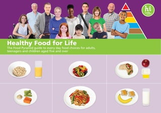 Your guide to healthy eating
Use the Food Pyramid to plan meals and snacks
Healthy Food for Life
The Food Pyramid guide to every day food choices for adults,
teenagers and children aged five and over
 