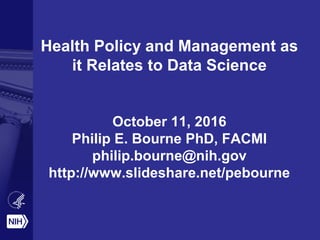 Health Policy and Management as
it Relates to Data Science
October 11, 2016
Philip E. Bourne PhD, FACMI
philip.bourne@nih.gov
http://www.slideshare.net/pebourne
 