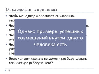 От следствия к причинам Чтобы менеджер мог оставаться классным техническим специалистом ему нужно время Чтобы у него было время команда должна работать автоматически, без большого участия менеджера Чтобы команда так работала человек должен быть очень классным менеджером Чтобы стать классным менеджером, нужно много учиться, то есть на время перестать быть тех. специалистом Этого человек сделать не может - кто будет делать техническую работу за него? Однако примеры успешных совмещений внутри одного человека есть 