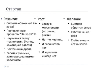 Стартап Развитие Система обучения? Ха-ха-ха! Поставленные процессы? Ха-ха-ха*2! Научишься всему (технологии, бизнес, командная работа) Постоянный драйв Работа с умными, заинтересованными коллегами Желание Быстрая обратная связь Работаешь на себя Стабильности нет никакой Рост Сразу в миллионеры (но риски, риски) Нет тут лестниц И парашютов нет И зарплаты иногда нет 
