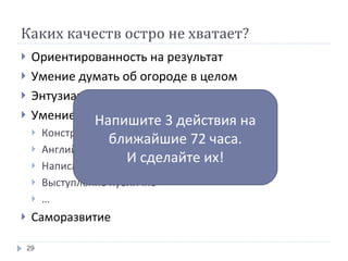 Каких качеств остро не хватает? Ориентированность на результат Умение думать об огороде в целом Энтузиазм и проактивность Умение общаться Конструктив Английский Написание писем Выступление публично … Саморазвитие Напишите 3 действия на ближайшие 72 часа. И сделайте их! 