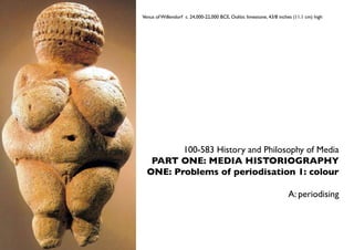 Venus of Willendorf c. 24,000-22,000 BCE, Oolitic limestone, 43/8 inches (11.1 cm) high




         100-583 History and Philosophy of Media
   PART ONE: MEDIA HISTORIOGRAPHY
  ONE: Problems of periodisation 1: colour

                                                                      A: periodising
 