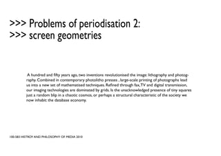 >>> Problems of periodisation 2:
>>> screen geometries


           A hundred and fifty years ago, two inventions revolutionised the image: lithography and photog-
          raphy. Combined in contemporary photolitho presses , large-scale printing of photographs lead
          us into a new set of mathematised techniques. Refined through fax, TV and digital transmission,
          our imaging technologies are dominated by grids. Is the unacknowledged presence of tiny squares
          just a random blip in a chaotic cosmos, or perhaps a structural characteristic of the society we
          now inhabit: the database economy.




100-583 HISTROY AND PHILOSOPHY OF MEDIA 2010
 