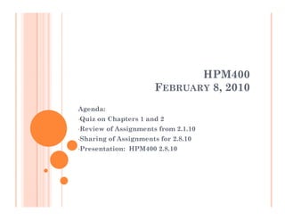 HPM400
                        FEBRUARY 8, 2010
Agenda:
•Quiz   on Chapters 1 and 2
•Review   of Assignments from 2.1.10
•Sharing   of Assignments for 2.8.10
•Presentation:   HPM400 2.8.10
 