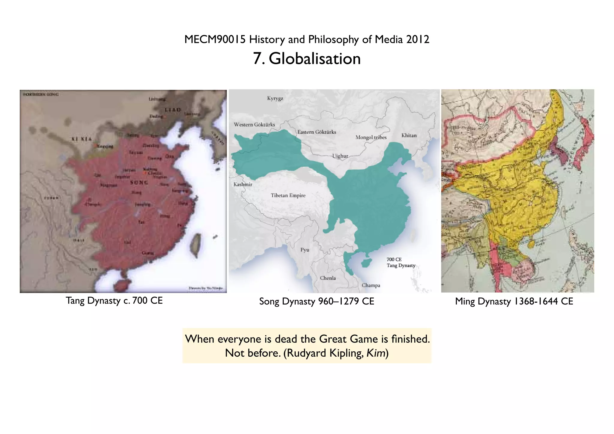 MECM90015 History and Philosophy of Media 2012
                                      7. Globalisation




Tang Dynasty c. 700 CE                 Song Dynasty 960–1279 CE              Ming Dynasty 1368-1644 CE


                         When everyone is dead the Great Game is finished.
                               Not before. (Rudyard Kipling, Kim)
 