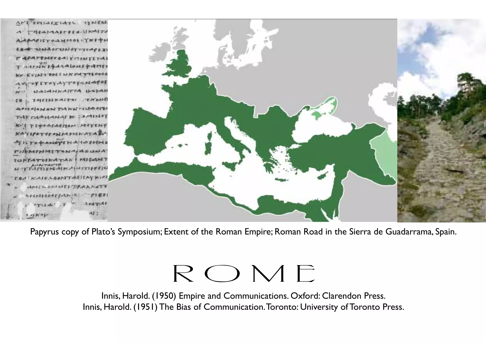Papyrus copy of Plato’s Symposium; Extent of the Roman Empire; Roman Road in the Sierra de Guadarrama, Spain.




                                    rome
                   Innis, Harold. (1950) Empire and Communications. Oxford: Clarendon Press.
             Innis, Harold. (1951) The Bias of Communication. Toronto: University of Toronto Press.
 