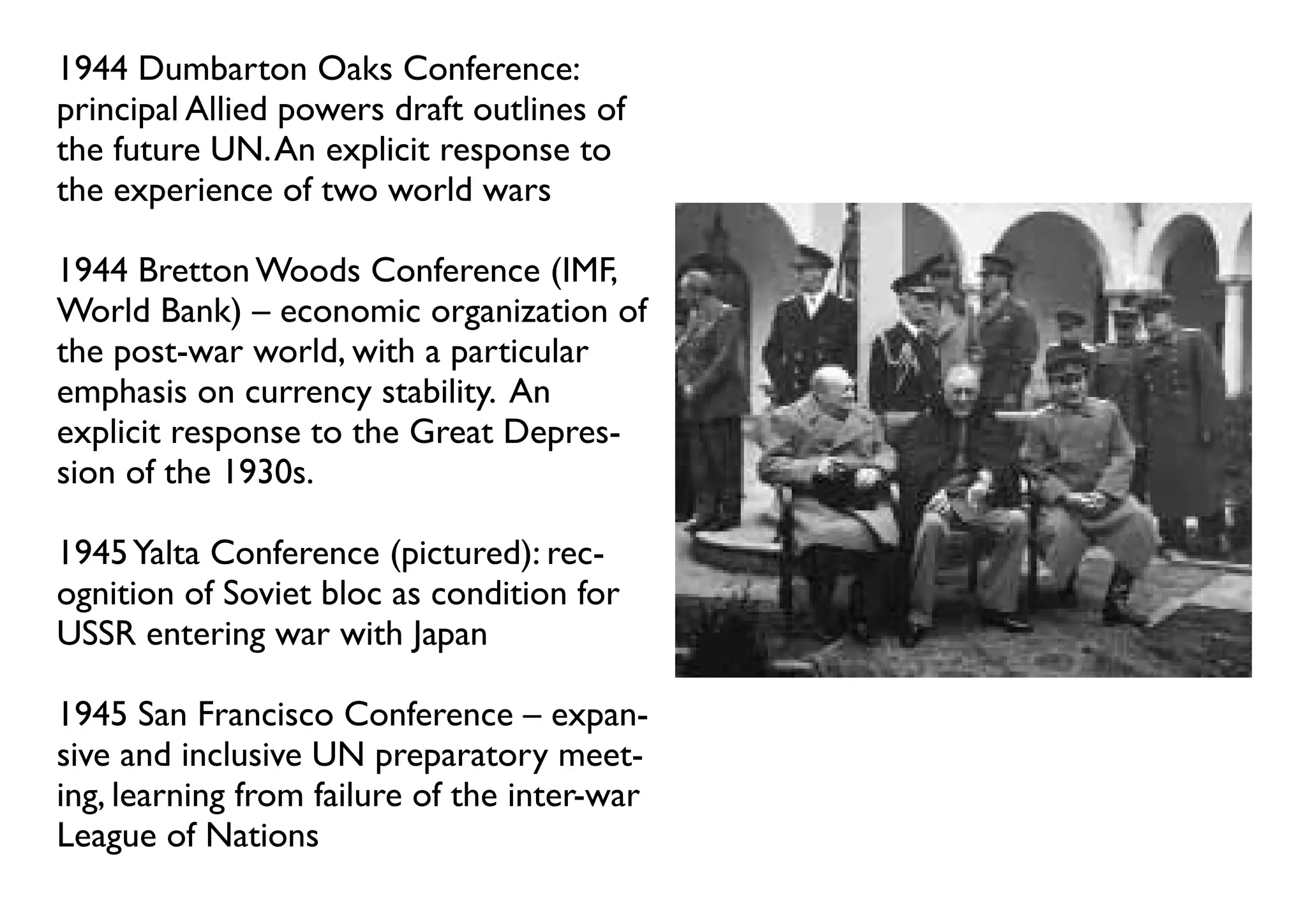 1944 Dumbarton Oaks Conference:
principal Allied powers draft outlines of
the future UN. An explicit response to
the experience of two world wars

1944 Bretton Woods Conference (IMF,
World Bank) – economic organization of
the post-war world, with a particular
emphasis on currency stability. An
explicit response to the Great Depres-
sion of the 1930s.

1945 Yalta Conference (pictured): rec-
ognition of Soviet bloc as condition for
USSR entering war with Japan

1945 San Francisco Conference – expan-
sive and inclusive UN preparatory meet-
ing, learning from failure of the inter-war
League of Nations
 