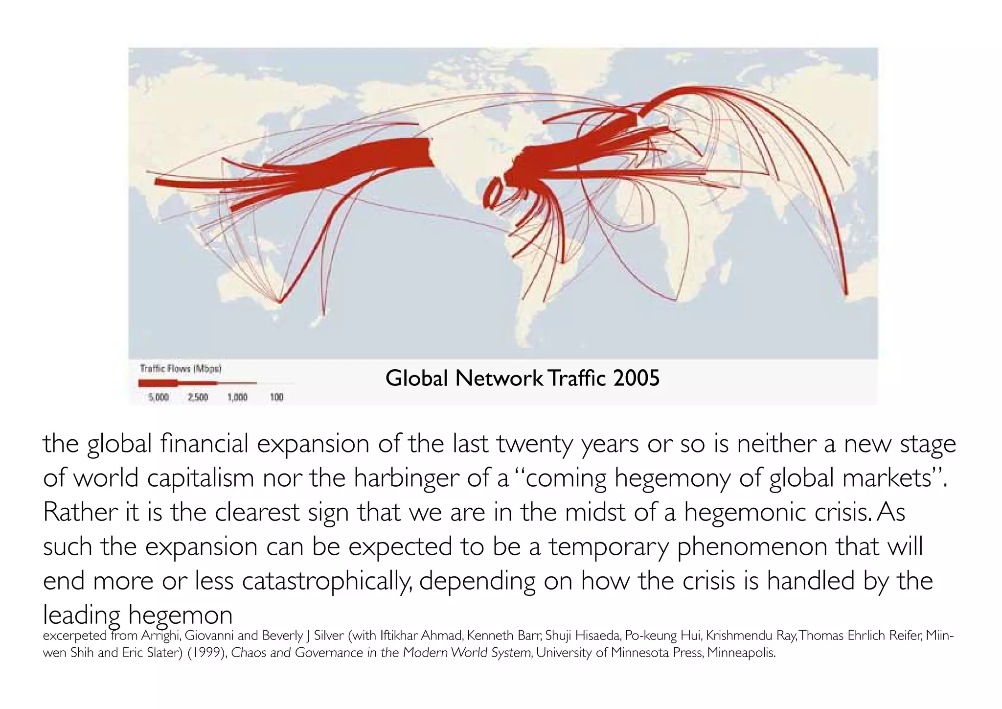 Global Network Traffic 2005

the global financial expansion of the last twenty years or so is neither a new stage
of world capitalism nor the harbinger of a “coming hegemony of global markets”.
Rather it is the clearest sign that we are in the midst of a hegemonic crisis. As
such the expansion can be expected to be a temporary phenomenon that will
end more or less catastrophically, depending on how the crisis is handled by the
leading hegemon
excerpeted from Arrighi, Giovanni and Beverly J Silver (with Iftikhar Ahmad, Kenneth Barr, Shuji Hisaeda, Po-keung Hui, Krishmendu Ray, Thomas Ehrlich Reifer, Miin-
wen Shih and Eric Slater) (1999), Chaos and Governance in the Modern World System, University of Minnesota Press, Minneapolis.
 