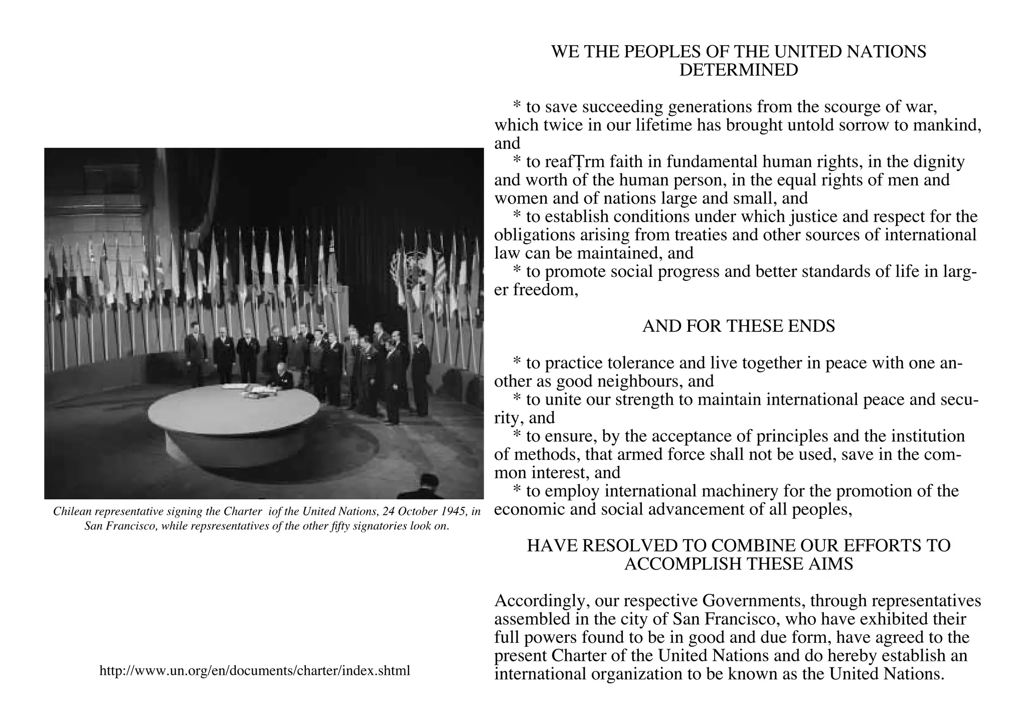 WE THE PEOPLES OF THE UNITED NATIONS
                                                                                                             DETERMINED

                                                                                            * to save succeeding generations from the scourge of war,
                                                                                         which twice in our lifetime has brought untold sorrow to mankind,
                                                                                         and
                                                                                            * to reaffirm faith in fundamental human rights, in the dignity
                                                                                         and worth of the human person, in the equal rights of men and
                                                                                         women and of nations large and small, and
                                                                                            * to establish conditions under which justice and respect for the
                                                                                         obligations arising from treaties and other sources of international
                                                                                         law can be maintained, and
                                                                                            * to promote social progress and better standards of life in larg-
                                                                                         er freedom,

                                                                                                             AND FOR THESE ENDS

                                                                                            * to practice tolerance and live together in peace with one an-
                                                                                         other as good neighbours, and
                                                                                            * to unite our strength to maintain international peace and secu-
                                                                                         rity, and
                                                                                            * to ensure, by the acceptance of principles and the institution
                                                                                         of methods, that armed force shall not be used, save in the com-
                                                                                         mon interest, and
                                                                                            * to employ international machinery for the promotion of the
Chilean representative signing the Charter iof the United Nations, 24 October 1945, in   economic and social advancement of all peoples,
      San Francisco, while repsresentatives of the other fifty signatories look on.
                                                                                             HAVE RESOLVED TO COMBINE OUR EFFORTS TO
                                                                                                      ACCOMPLISH THESE AIMS

                                                                                         Accordingly, our respective Governments, through representatives
                                                                                         assembled in the city of San Francisco, who have exhibited their
                                                                                         full powers found to be in good and due form, have agreed to the
                                                                                         present Charter of the United Nations and do hereby establish an
         http://www.un.org/en/documents/charter/index.shtml                              international organization to be known as the United Nations.
 
