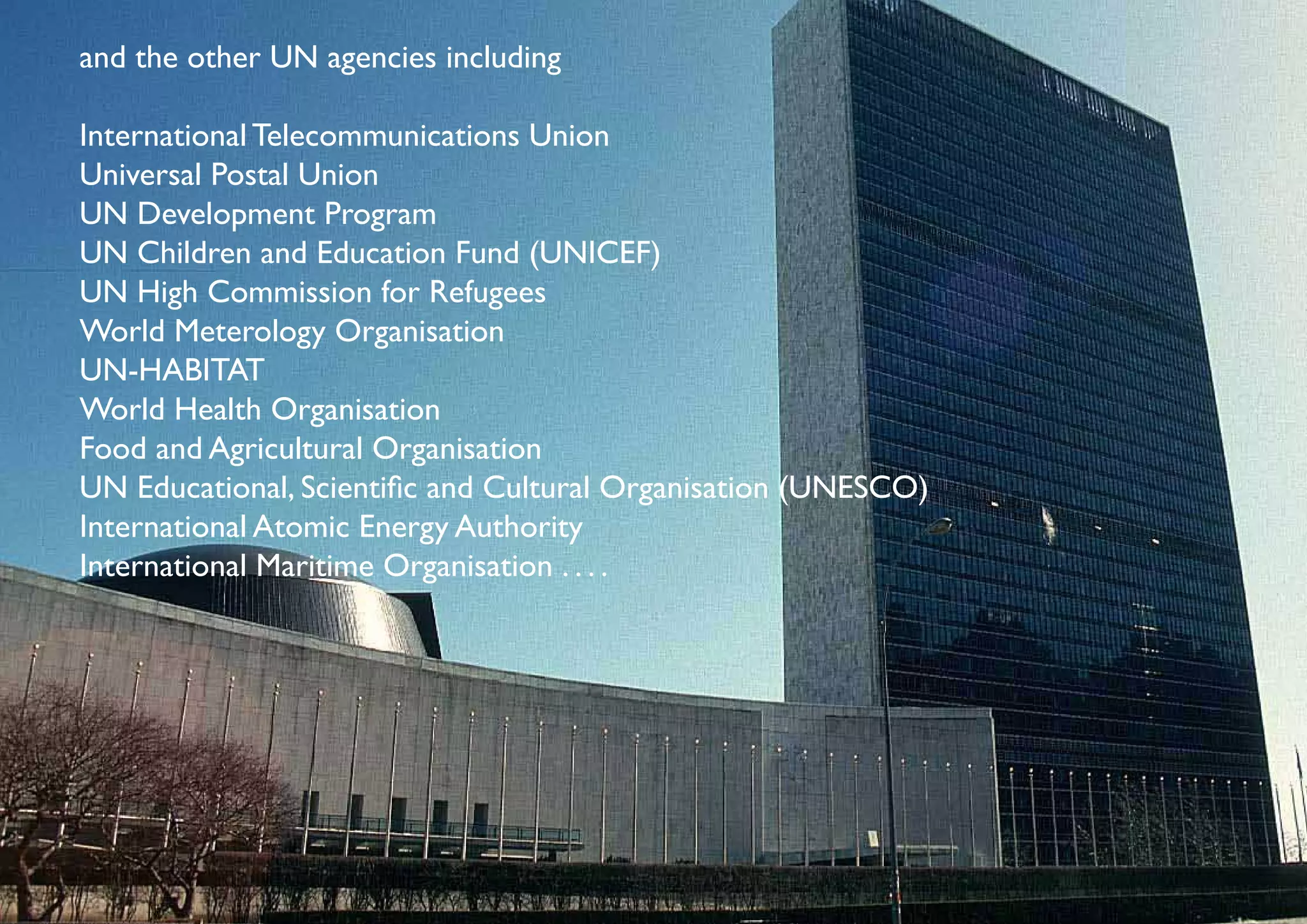 and the other UN agencies including

International Telecommunications Union
Universal Postal Union
UN Development Program
UN Children and Education Fund (UNICEF)
UN High Commission for Refugees
World Meterology Organisation
UN-HABITAT
World Health Organisation
Food and Agricultural Organisation
UN Educational, Scientific and Cultural Organisation (UNESCO)
International Atomic Energy Authority
International Maritime Organisation . . . .
 