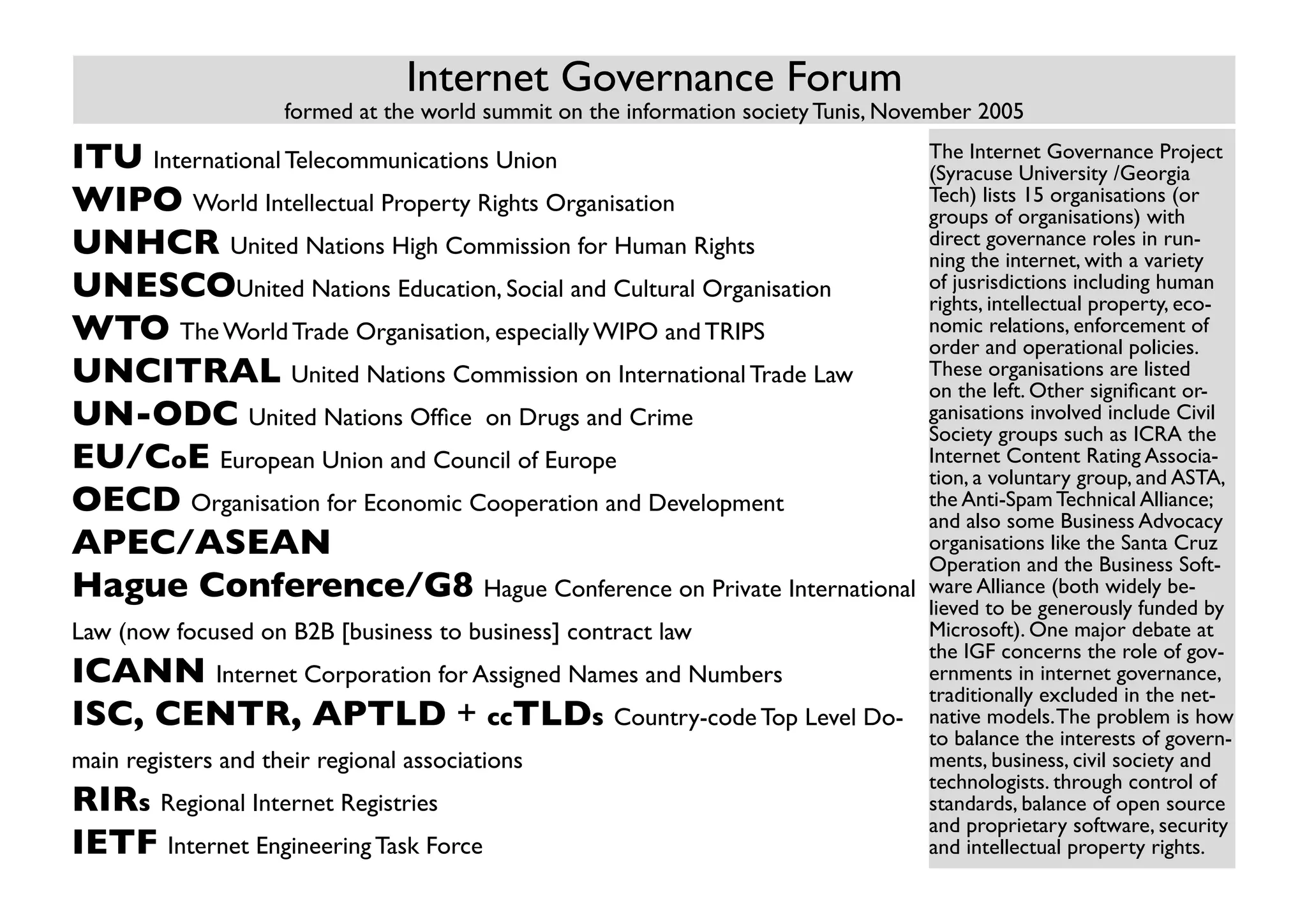 Internet Governance Forum
                     formed at the world summit on the information society Tunis, November 2005

ITU International Telecommunications Union                                           The Internet Governance Project
                                                                                     (Syracuse University /Georgia
WIPO World Intellectual Property Rights Organisation                                 Tech) lists 15 organisations (or
                                                                                     groups of organisations) with
UNHCR United Nations High Commission for Human Rights                                direct governance roles in run-
                                                                                     ning the internet, with a variety
UNESCOUnited Nations Education, Social and Cultural Organisation                     of jusrisdictions including human
                                                                                     rights, intellectual property, eco-
WTO The World Trade Organisation, especially WIPO and TRIPS                          nomic relations, enforcement of
                                                                                     order and operational policies.
UNCITRAL United Nations Commission on International Trade Law                        These organisations are listed
                                                                                     on the left. Other significant or-
UN-ODC United Nations Office on Drugs and Crime                                      ganisations involved include Civil
                                                                                     Society groups such as ICRA the
EU/CoE European Union and Council of Europe                                          Internet Content Rating Associa-
                                                                                     tion, a voluntary group, and ASTA,
OECD Organisation for Economic Cooperation and Development                           the Anti-Spam Technical Alliance;
                                                                                     and also some Business Advocacy
APEC/ASEAN                                                                           organisations like the Santa Cruz
                                                                                     Operation and the Business Soft-
Hague Conference/G8 Hague Conference on Private International                        ware Alliance (both widely be-
                                                                                     lieved to be generously funded by
Law (now focused on B2B [business to business] contract law                          Microsoft). One major debate at
                                                                                     the IGF concerns the role of gov-
ICANN Internet Corporation for Assigned Names and Numbers                            ernments in internet governance,
                                                                                     traditionally excluded in the net-
ISC, CENTR, APTLD + ccTLDs Country-code Top Level Do-                                native models. The problem is how
                                                                                     to balance the interests of govern-
main registers and their regional associations                                       ments, business, civil society and
                                                                                     technologists. through control of
RIRs Regional Internet Registries                                                    standards, balance of open source
                                                                                     and proprietary software, security
IETF Internet Engineering Task Force                                                 and intellectual property rights.
 
