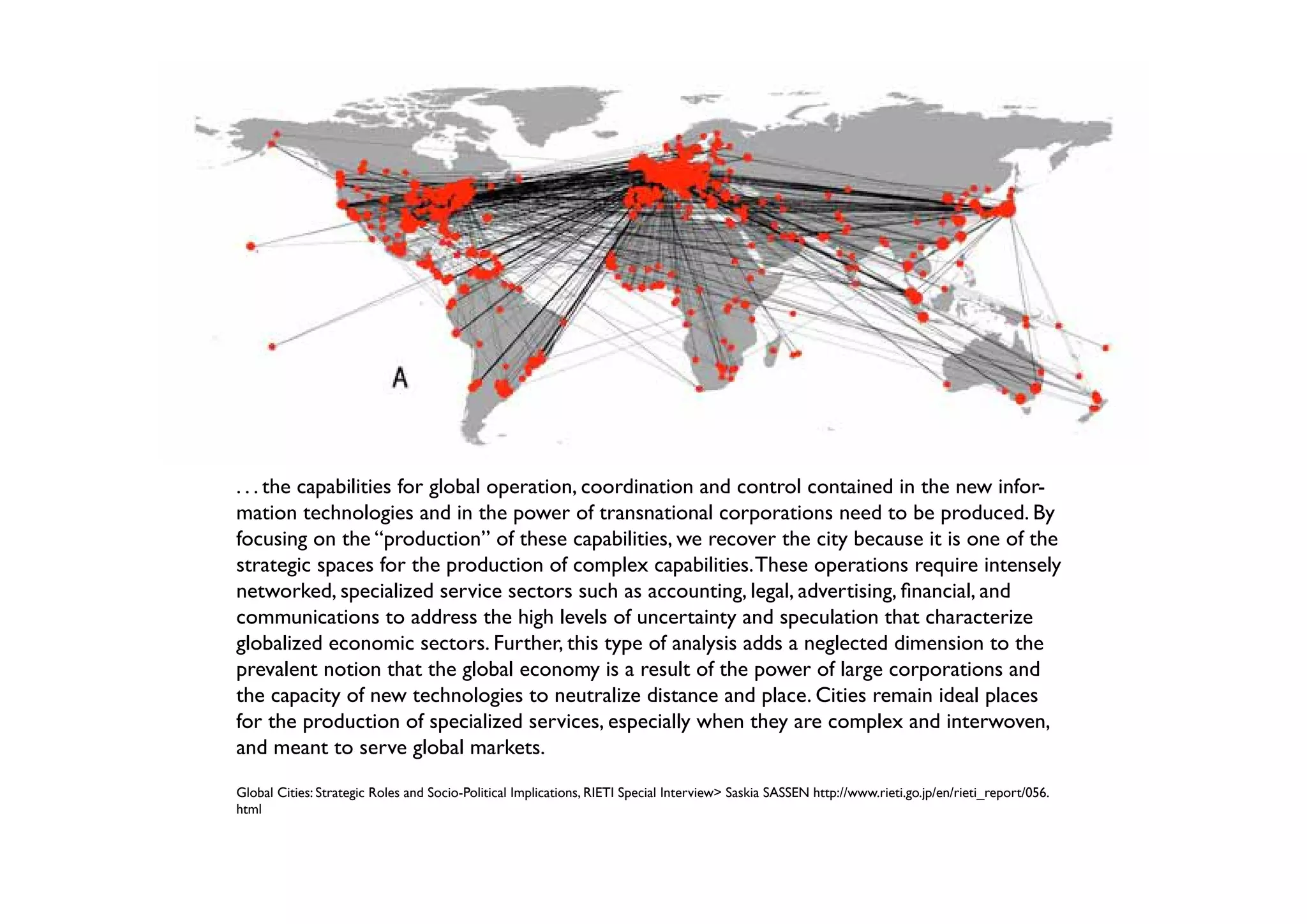 . . . the capabilities for global operation, coordination and control contained in the new infor-
mation technologies and in the power of transnational corporations need to be produced. By
focusing on the “production” of these capabilities, we recover the city because it is one of the
strategic spaces for the production of complex capabilities. These operations require intensely
networked, specialized service sectors such as accounting, legal, advertising, financial, and
communications to address the high levels of uncertainty and speculation that characterize
globalized economic sectors. Further, this type of analysis adds a neglected dimension to the
prevalent notion that the global economy is a result of the power of large corporations and
the capacity of new technologies to neutralize distance and place. Cities remain ideal places
for the production of specialized services, especially when they are complex and interwoven,
and meant to serve global markets.
Global Cities: Strategic Roles and Socio-Political Implications, RIETI Special Interview> Saskia SASSEN http://www.rieti.go.jp/en/rieti_report/056.
html
 