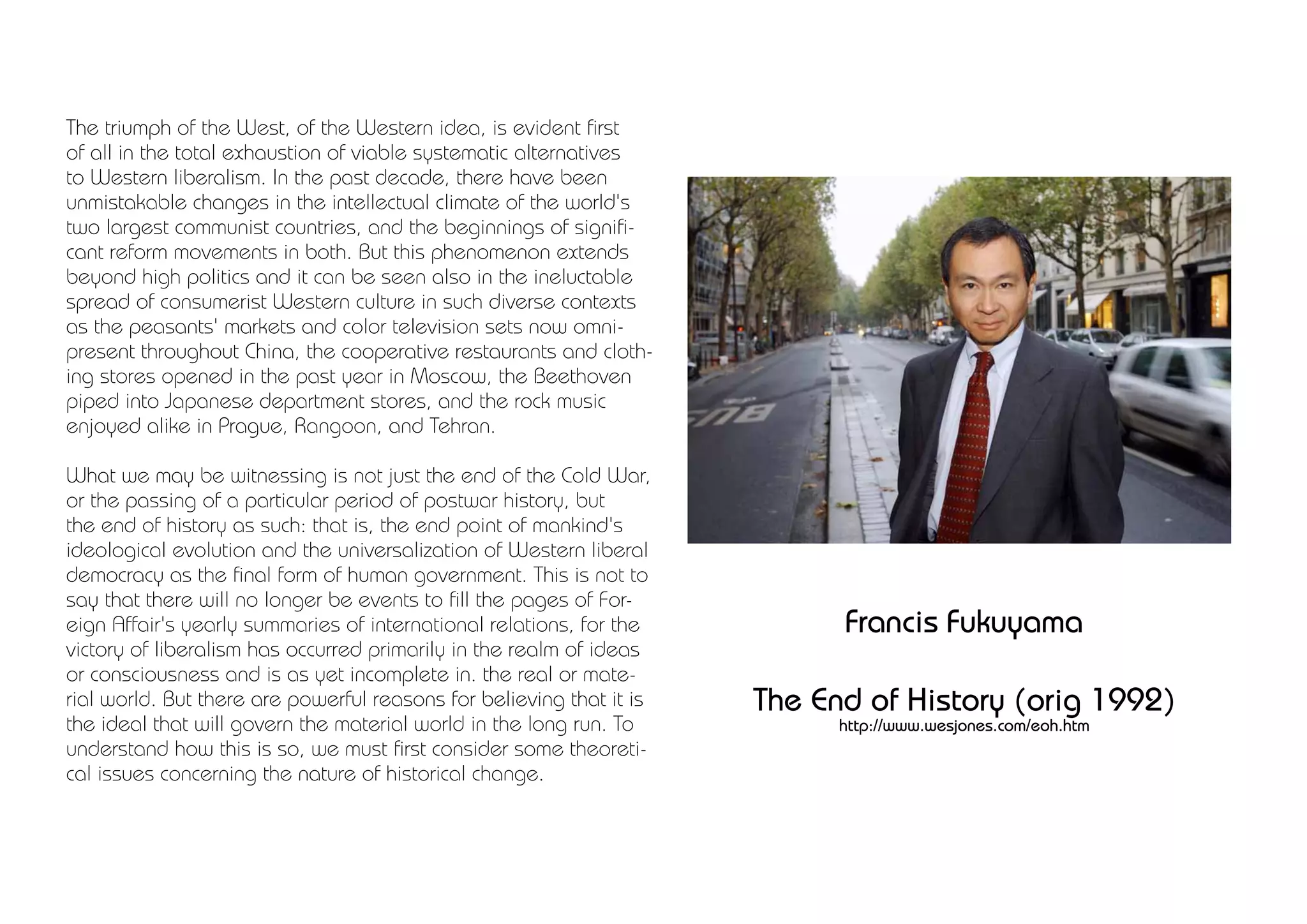 The triumph of the West, of the Western idea, is evident first
of all in the total exhaustion of viable systematic alternatives
to Western liberalism. In the past decade, there have been
unmistakable changes in the intellectual climate of the world's
two largest communist countries, and the beginnings of signifi-
cant reform movements in both. But this phenomenon extends
beyond high politics and it can be seen also in the ineluctable
spread of consumerist Western culture in such diverse contexts
as the peasants' markets and color television sets now omni-
present throughout China, the cooperative restaurants and cloth-
ing stores opened in the past year in Moscow, the Beethoven
piped into Japanese department stores, and the rock music
enjoyed alike in Prague, Rangoon, and Tehran.

What we may be witnessing is not just the end of the Cold War,
or the passing of a particular period of postwar history, but
the end of history as such: that is, the end point of mankind's
ideological evolution and the universalization of Western liberal
democracy as the final form of human government. This is not to
say that there will no longer be events to fill the pages of For-
eign Affair's yearly summaries of international relations, for the          Francis Fukuyama
victory of liberalism has occurred primarily in the realm of ideas
or consciousness and is as yet incomplete in. the real or mate-
rial world. But there are powerful reasons for believing that it is   The End of History (orig 1992)
the ideal that will govern the material world in the long run. To           http://www.wesjones.com/eoh.htm
understand how this is so, we must first consider some theoreti-
cal issues concerning the nature of historical change.
 