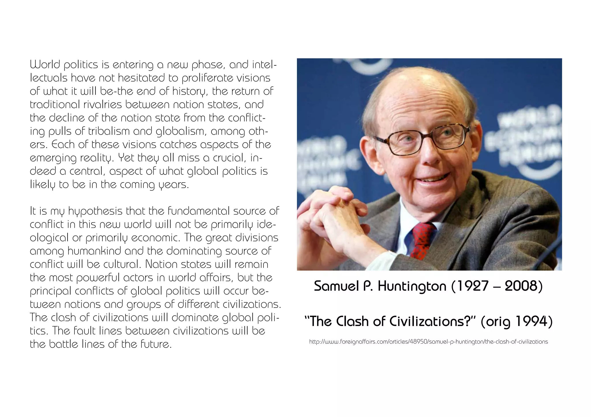 World politics is entering a new phase, and intel-
lectuals have not hesitated to proliferate visions
of what it will be-the end of history, the return of
traditional rivalries between nation states, and
the decline of the nation state from the conflict-
ing pulls of tribalism and globalism, among oth-
ers. Each of these visions catches aspects of the
emerging reality. Yet they all miss a crucial, in-
deed a central, aspect of what global politics is
likely to be in the coming years.

It is my hypothesis that the fundamental source of
conflict in this new world will not be primarily ide-
ological or primarily economic. The great divisions
among humankind and the dominating source of
conflict will be cultural. Nation states will remain
the most powerful actors in world affairs, but the
principal conflicts of global politics will occur be-    Samuel P. Huntington (1927 – 2008)
tween nations and groups of different civilizations.
The clash of civilizations will dominate global poli-   “The Clash of Civilizations?” (orig 1994)
tics. The fault lines between civilizations will be
the battle lines of the future.                         http://www.foreignaffairs.com/articles/48950/samuel-p-huntington/the-clash-of-civilizations
 