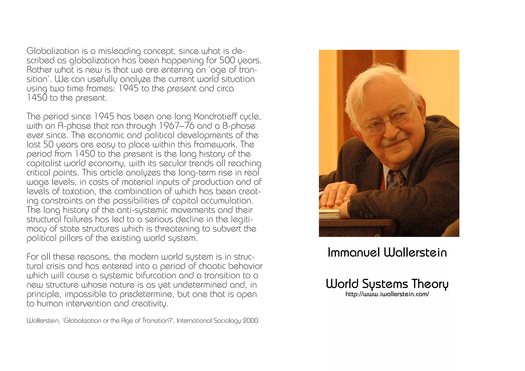 Globalization is a misleading concept, since what is de-
scribed as globalization has been happening for 500 years.
Rather what is new is that we are entering an ‘age of tran-
sition’. We can usefully analyze the current world situation
using two time frames: 1945 to the present and circa
1450 to the present.

The period since 1945 has been one long Kondratieff cycle,
with an A-phase that ran through 1967–76 and a B-phase
ever since. The economic and political developments of the
last 50 years are easy to place within this framework. The
period from 1450 to the present is the long history of the
capitalist world economy, with its secular trends all reaching
critical points. This article analyzes the long-term rise in real
wage levels, in costs of material inputs of production and of
levels of taxation, the combination of which has been creat-
ing constraints on the possibilities of capital accumulation.
The long history of the anti-systemic movements and their
structural failures has led to a serious decline in the legiti-
macy of state structures which is threatening to subvert the
political pillars of the existing world system.

For all these reasons, the modern world system is in struc-                             Immanuel Wallerstein
tural crisis and has entered into a period of chaotic behavior
which will cause a systemic bifurcation and a transition to a
new structure whose nature is as yet undetermined and, in                               World Systems Theory
principle, impossible to predetermine, but one that is open                                http://www.iwallerstein.com/
to human intervention and creativity.
Wallerstein, ‘Globalization or the Age of Transition?’, International Sociology 2000.
 