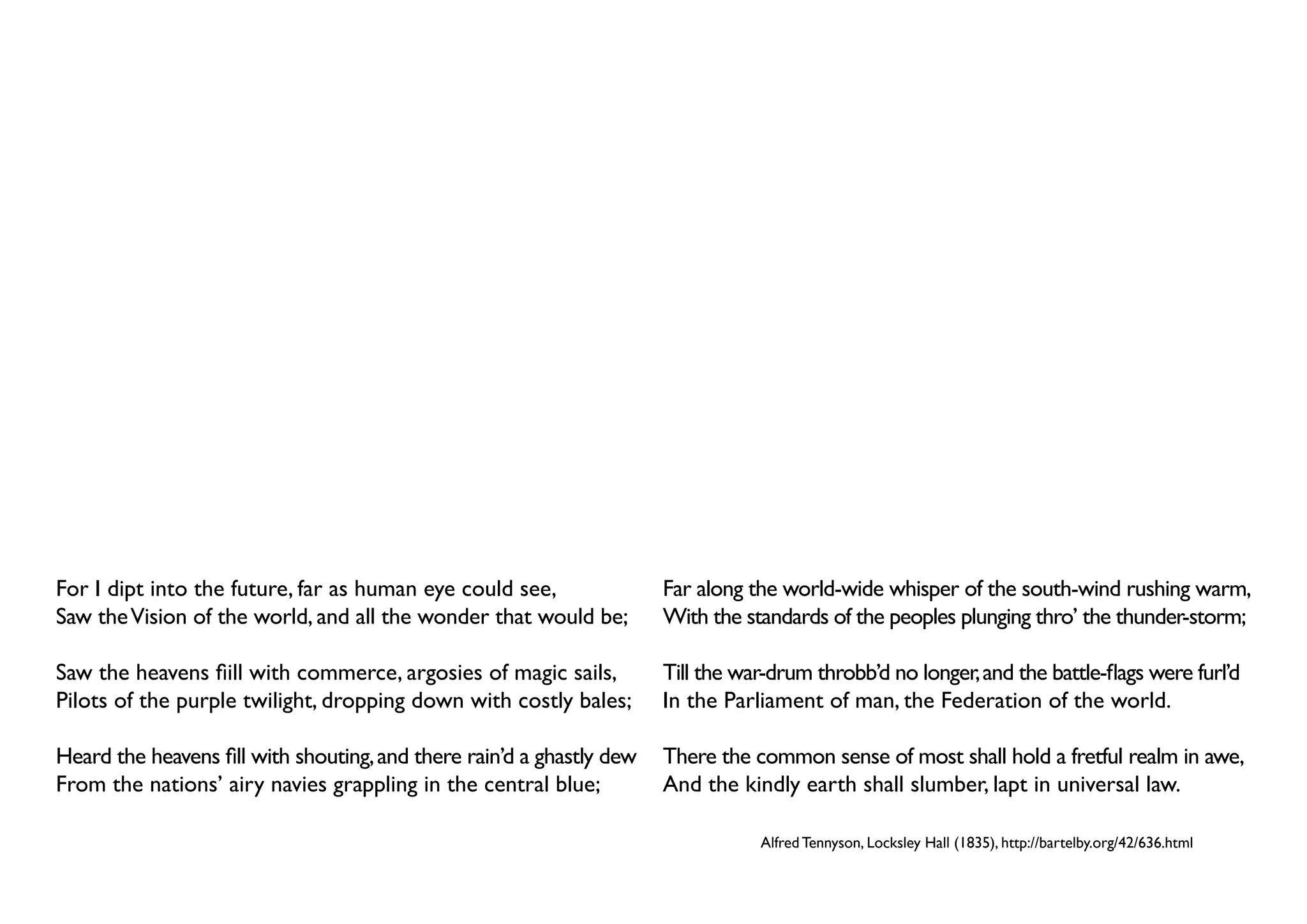 For I dipt into the future, far as human eye could see,                Far along the world-wide whisper of the south-wind rushing warm,
Saw the Vision of the world, and all the wonder that would be;         With the standards of the peoples plunging thro’ the thunder-storm;

Saw the heavens fiill with commerce, argosies of magic sails,          Till the war-drum throbb’d no longer, and the battle-flags were furl’d
Pilots of the purple twilight, dropping down with costly bales;        In the Parliament of man, the Federation of the world.

Heard the heavens fill with shouting, and there rain’d a ghastly dew   There the common sense of most shall hold a fretful realm in awe,
From the nations’ airy navies grappling in the central blue;           And the kindly earth shall slumber, lapt in universal law.

                                                                                  Alfred Tennyson, Locksley Hall (1835), http://bartelby.org/42/636.html
 