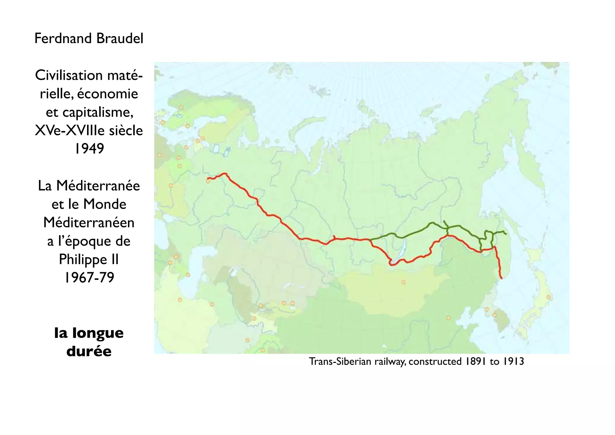 Ferdnand Braudel

Civilisation maté-
rielle, économie
 et capitalisme,
XVe-XVIIIe siècle
       1949

La Méditerranée
  et le Monde
 Méditerranéen
 a l’époque de
   Philippe II
     1967-79


   la longue
     durée
                     Trans-Siberian railway, constructed 1891 to 1913
 