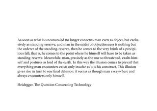 As soon as what is unconcealed no longer concerns man even as object, but exclu-
sively as standing-reserve, and man in the midst of objectlessness is nothing but
the orderer of the standing-reserve, then he comes to the very brink of a precipi-
tous fall; that is, he comes to the point where he himself will have to be taken as
standing-reserve. Meanwhile, man, precisely as the one so threatened, exalts him-
self and postures as lord of the earth. In this way the illusion comes to prevail that
everything man encounters exists only insofar as it is his construct. This illusion
gives rise in turn to one final delusion: it seems as though man everywhere and
always encounters only himself.

Heidegger, The Question Concerning Technology
 
