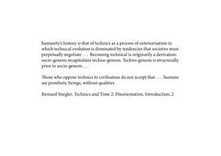 humanity’s history is that of technics as a process of exteriorisation in
which technical evolution is dominated by tendencies that societies must
perpetually negotiate . . . Becoming technical is originarily a derivation:
socio-genesis recapitulates techno-genesis. Techno-genesis is structurally
prior to socio-genesis . . .

Those who oppose technics to civilization do not accept that . . . humans
are prosthetic beings, without qualities

Bernard Stiegler, Technics and Time 2: Disorientation, Introduction, 2
 
