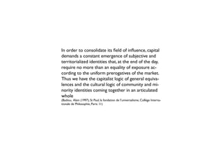 In order to consolidate its field of influence, capital
demands a constant emergence of subjective and
territorialized identities that, at the end of the day,
require no more than an equality of exposure ac-
cording to the uniform prerogatives of the market.
Thus we have the capitalist logic of general equiva-
lences and the cultural logic of community and mi-
nority identities coming together in an articulated
whole
(Badiou, Alain (1997), St Paul, la fondation de l’universalisme, Collège Interna-
tionale de Philosophie, Paris: 11)
 