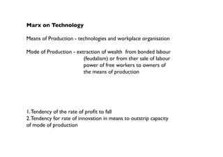Marx on Technology

Means of Production - technologies and workplace organisation

Mode of Production - extraction of wealth from bonded labour
                        (feudalism) or from ther sale of labour
                        power of free workers to owners of
                        the means of production




1. Tendency of the rate of profit to fall
2. Tendency for rate of innovation in means to outstrip capacity
of mode of production
 