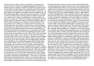 As long as the means of labour remains a means of labour in the proper sense                  has ceased to be a labour process in the sense of a process dominated by labour
of the term, such as it is directly, historically, adopted by capital and included in its     as its governing unity. Labour appears, rather, merely as a conscious organ, scattered
realization process, it undergoes a merely formal modification, by appearing now as           among the individual living workers at numerous points of the mechanical system;
a means of labour not only in regard to its material side, but also at the same time          subsumed under the total process of the machinery itself, as itself only a link of the
as a particular mode of the presence of capital, determined by its total process -- as        system, whose unity exists not in the living workers, but rather in the living (active)
fixed capital. But, once adopted into the production process of capital, the means of         machinery, which confronts his individual, insignificant doings as a mighty organism.
labour passes through different metamorphoses, whose culmination is the machine,              In machinery, objectified labour confronts living labour within the labour process it-
or rather, an automatic system of machinery (system of machinery: the automatic               self as the power which rules it; a power which, as the appropriation of living labour,
one is merely its most complete, most adequate form, and alone transforms ma-                 is the form of capital. The transformation of the means of labour into machinery,
chinery into a system), set in motion by an automaton, a moving power that moves              and of living labour into a mere living accessory of this machinery, as the means of
itself; this automaton consisting of numerous mechanical and intellectual organs, so          its action, also posits the absorption of the labour process in its material character
that the workers themselves are cast merely as its conscious linkages. In the ma-             as a mere moment of the realization process of capital.The increase of the produc-
chine, and even more in machinery as an automatic system, the use value, i.e. the             tive force of labour and the greatest possible negation of necessary labour is the
material quality of the means of labour, is transformed into an existence adequate            necessary tendency of capital, as we have seen. The transformation of the means of
to fixed capital and to capital as such; and the form in which it was adopted into the        labour into machinery is the realization of this tendency. In machinery, objectified
production process of capital, the direct means of labour, is superseded by a form            labour materially confronts living labour as a ruling power and as an active subsump-
posited by capital itself and corresponding to it. In no way does the machine appear          tion of the latter under itself, not only by appropriating it, but in the real production
as the individual worker's means of labour. Its distinguishing characteristic is not in       process itself; the relation of capital as value which appropriates value-creating activ-
the least, as with the means of labour, to transmit the worker's activity to the object;      ity is, in fixed capital existing as machinery, posited at the same time as the relation
this activity, rather, is posited in such a way that it merely transmits the machine's        of the use value of capital to the use value of labour capacity; further, the value ob-
work, the machine's action, on to the raw material -- supervises it and guards against        jectified in machinery appears as a presupposition against which the value-creating
interruptions. Not as with the instrument, which the worker animates and makes                power of the individual labour capacity is an infinitesimal, vanishing magnitude; the
into his organ with his skill and strength, and whose handling therefore depends on           production in enormous mass quantities which is posited with machinery destroys
his virtuosity. Rather, it is the machine which possesses skill and strength in place         every connection of the product with the direct need of the producer, and hence
of the worker, is itself the virtuoso, with a soul of its own in the mechanical laws          with direct use value; it is already posited in the form of the product's production
acting through it; and it consumes coal, oil etc. (matières instrumentales), just as          and in the relations in which it is produced that it is produced only as a conveyor of
the worker consumes food, to keep up its perpetual motion. The worker's activity,             value, and its use value only as condition to that end. In machinery, objectified labour
reduced to a mere abstraction of activity, is determined and regulated on all sides by        itself appears not only in the form of product or of the product employed as means
the movement of the machinery, and not the opposite.The science which compels                 of labour, but in the form of the force of production itself.The development of the
the inanimate limbs of the machinery, by their construction, to act purposefully, as          means of labour into machinery is not an accidental moment of capital, but is rather
an automaton, does not exist in the worker's consciousness, but rather acts upon              the historical reshaping of the traditional, inherited means of labour into a form ad-
him through the machine as an alien power, as the power of the machine itself.The             equate to capital.The accumulation of knowledge and of skill, of the general produc-
appropriation of living labour by objectified labour -- of the power or activity which        tive forces of the social brain, is thus absorbed into capital, as opposed to labour, and
creates value by value existing for-itself -- which lies in the concept of capital, is pos-   hence appears as an attribute of capital, and more specifically of fixed capital, in so
ited, in production resting on machinery, as the character of the production process          far as it enters into the production process as a means of production proper.
itself, including its material elements and its material motion.The production process
 